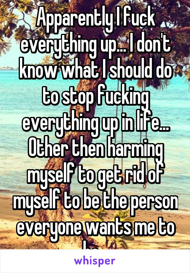 Apparently I fuck everything up... I don't know what I should do to stop fucking everything up in life... Other then harming myself to get rid of myself to be the person everyone wants me to be...