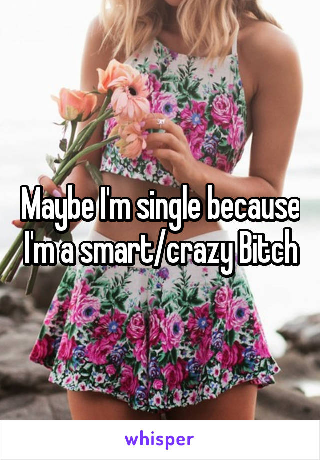 Maybe I'm single because I'm a smart/crazy Bitch