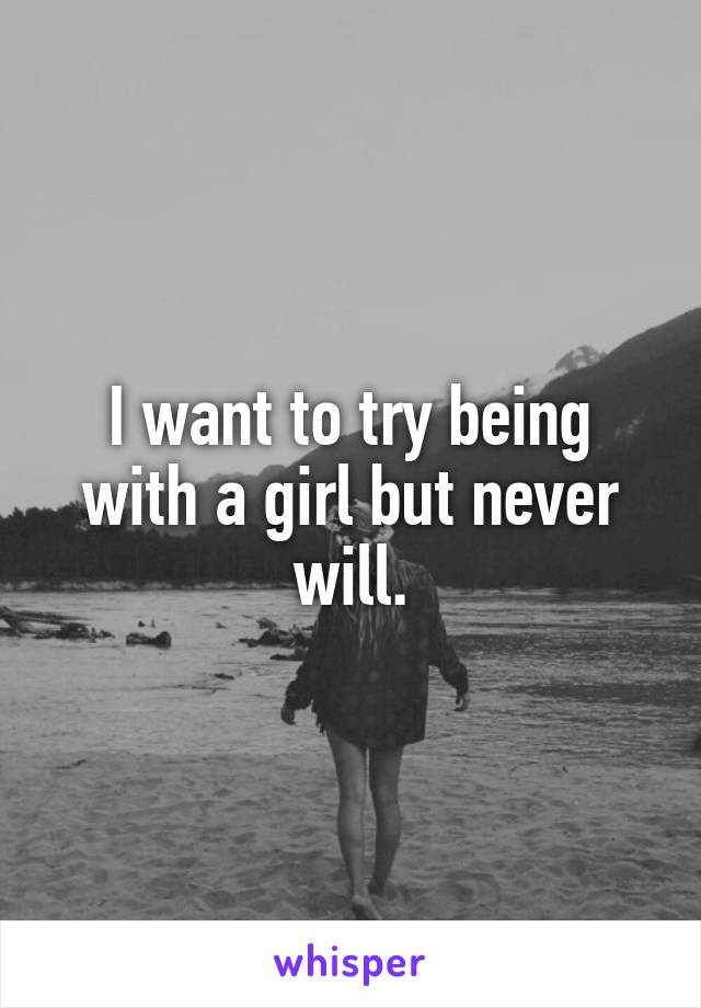 I want to try being with a girl but never will.