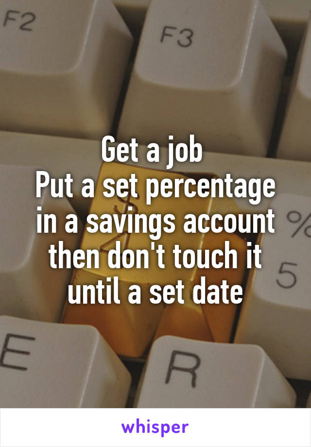 Get a job 
Put a set percentage in a savings account then don't touch it until a set date