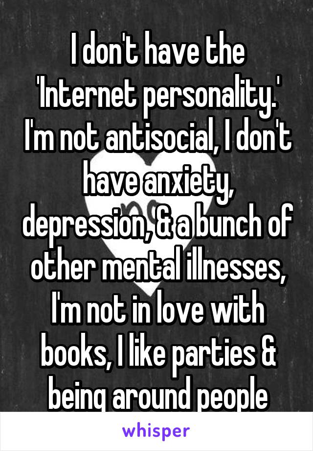 I don't have the 'Internet personality.' I'm not antisocial, I don't have anxiety, depression, & a bunch of other mental illnesses, I'm not in love with books, I like parties & being around people