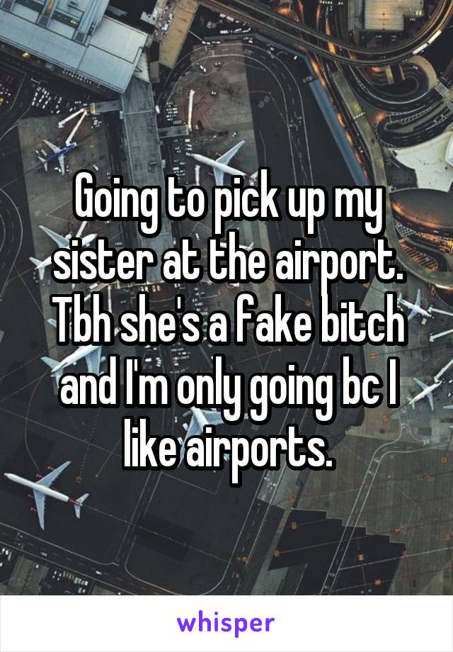 Going to pick up my sister at the airport. Tbh she's a fake bitch and I'm only going bc I like airports.