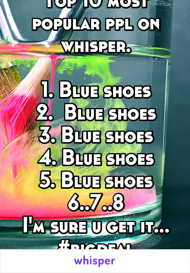 Top 10 most popular ppl on whisper.

1. Blue shoes
2.  Blue shoes
3. Blue shoes
4. Blue shoes
5. Blue shoes 6..7..8
I'm sure u get it... #bigdeal
