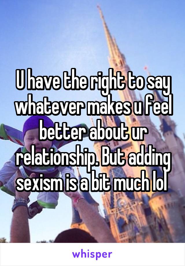 U have the right to say whatever makes u feel better about ur relationship. But adding sexism is a bit much lol 