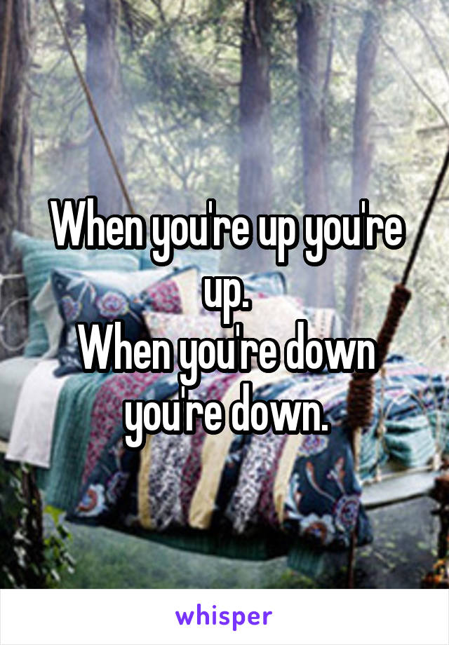 When you're up you're up.
When you're down you're down.