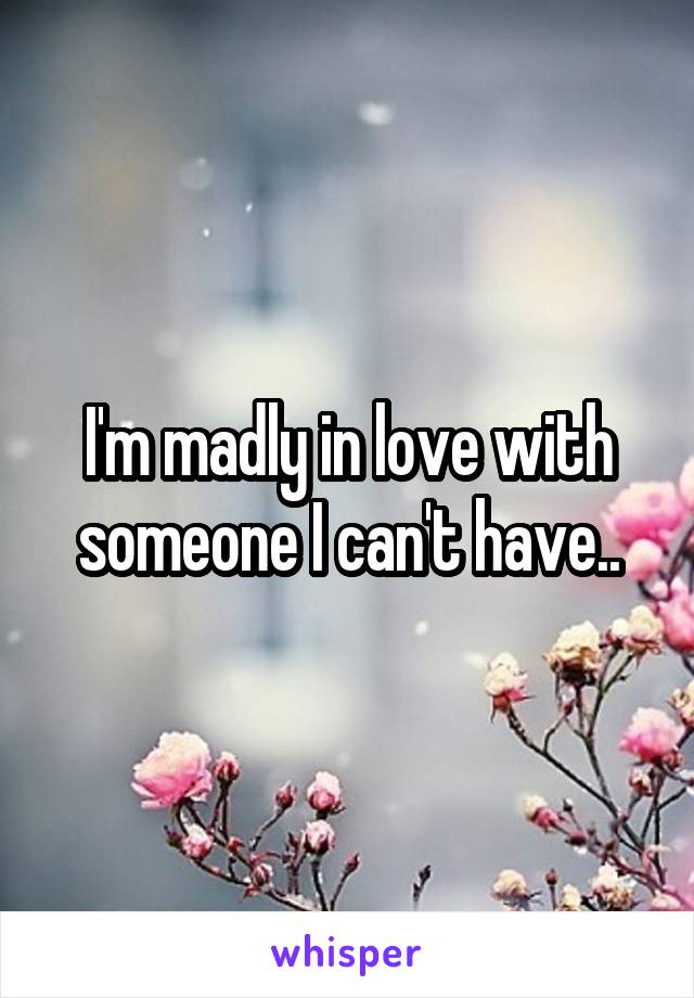 I'm madly in love with someone I can't have..