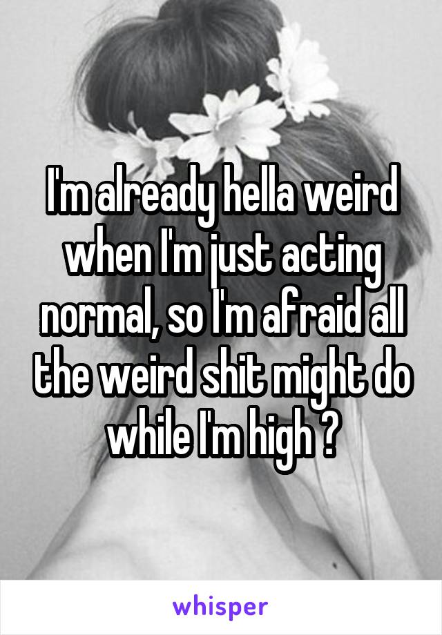 I'm already hella weird when I'm just acting normal, so I'm afraid all the weird shit might do while I'm high 😂