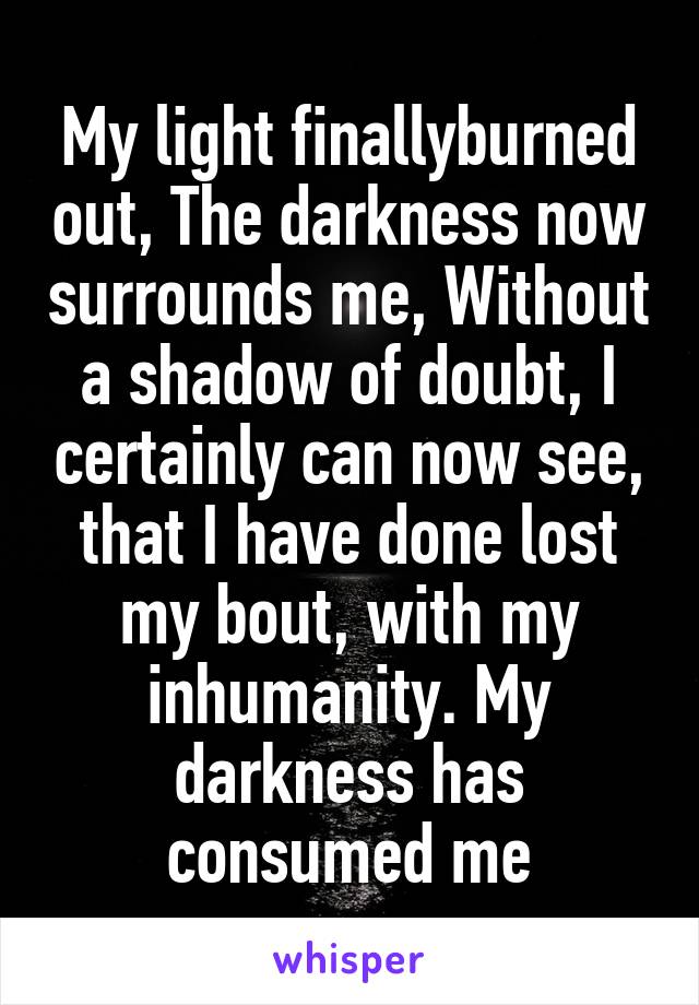 My light finallyburned out, The darkness now surrounds me, Without a shadow of doubt, I certainly can now see, that I have done lost my bout, with my inhumanity. My darkness has consumed me