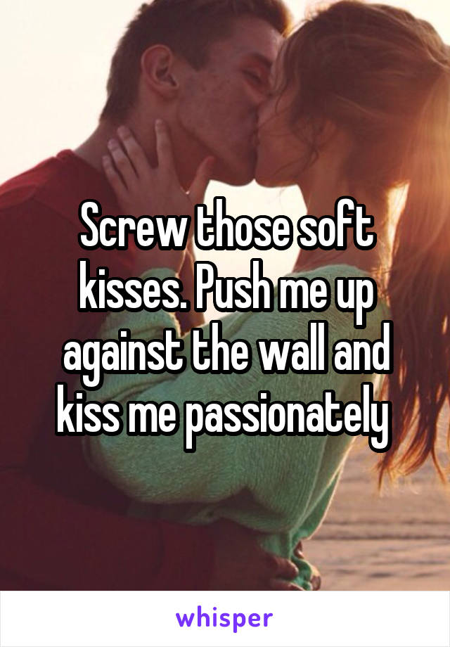 Screw those soft kisses. Push me up against the wall and kiss me passionately 