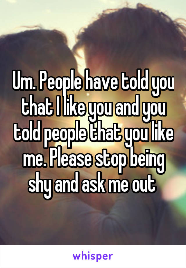 Um. People have told you that I like you and you told people that you like me. Please stop being shy and ask me out 