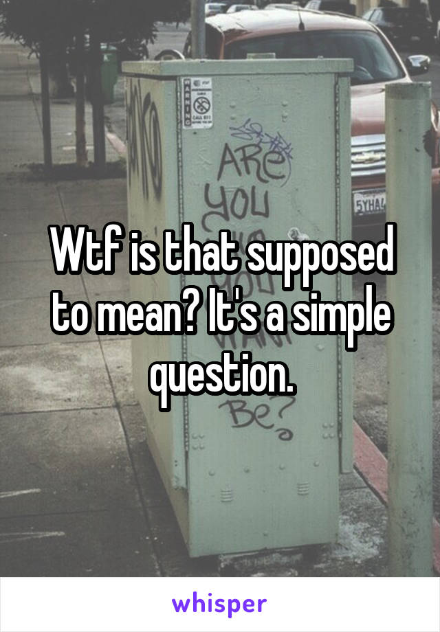 Wtf is that supposed to mean? It's a simple question.