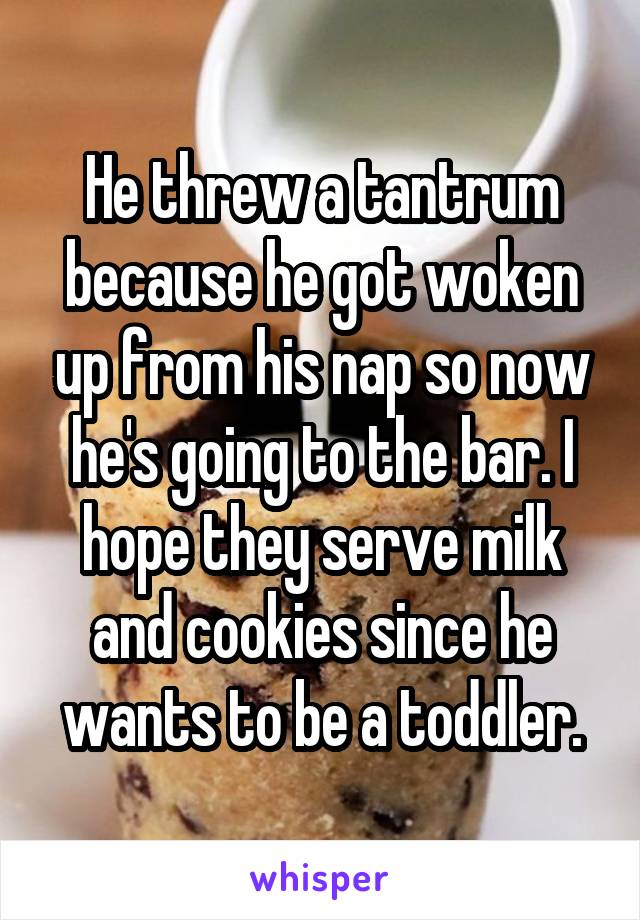 He threw a tantrum because he got woken up from his nap so now he's going to the bar. I hope they serve milk and cookies since he wants to be a toddler.