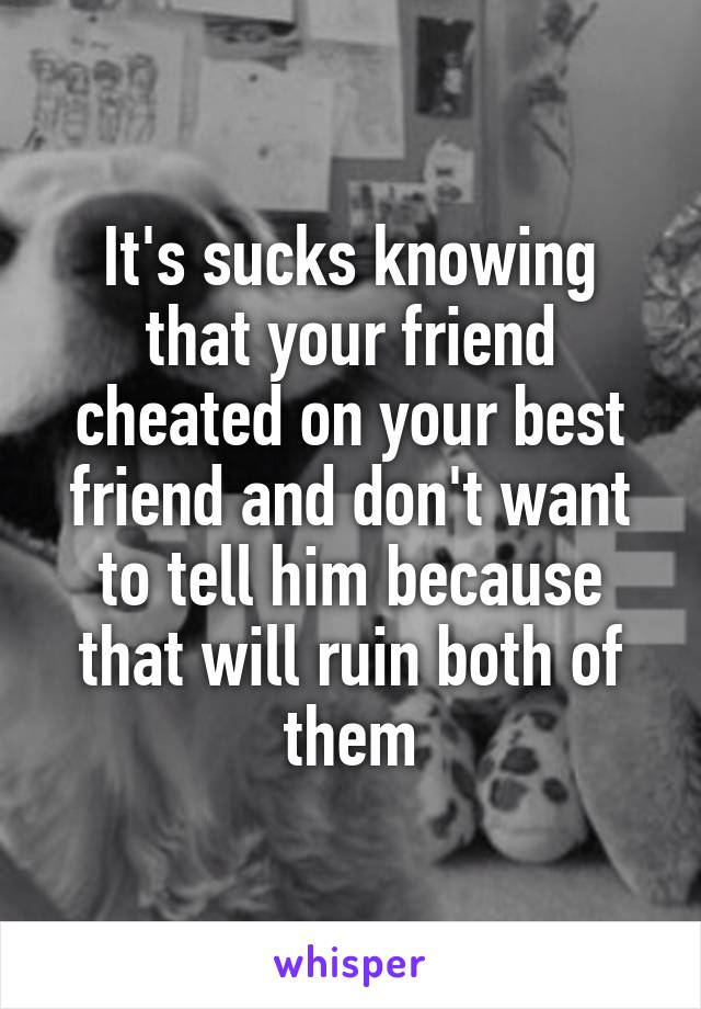 It's sucks knowing that your friend cheated on your best friend and don't want to tell him because that will ruin both of them