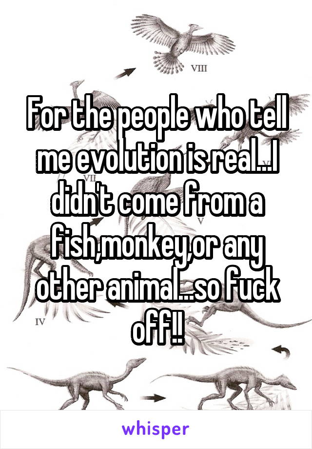 For the people who tell me evolution is real...I didn't come from a fish,monkey,or any other animal...so fuck off!!