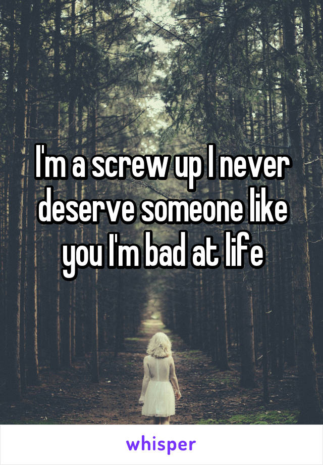 I'm a screw up I never deserve someone like you I'm bad at life
