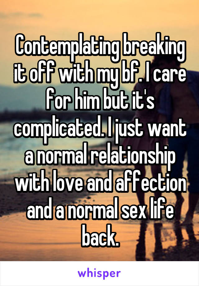 Contemplating breaking it off with my bf. I care for him but it's complicated. I just want a normal relationship with love and affection and a normal sex life back.