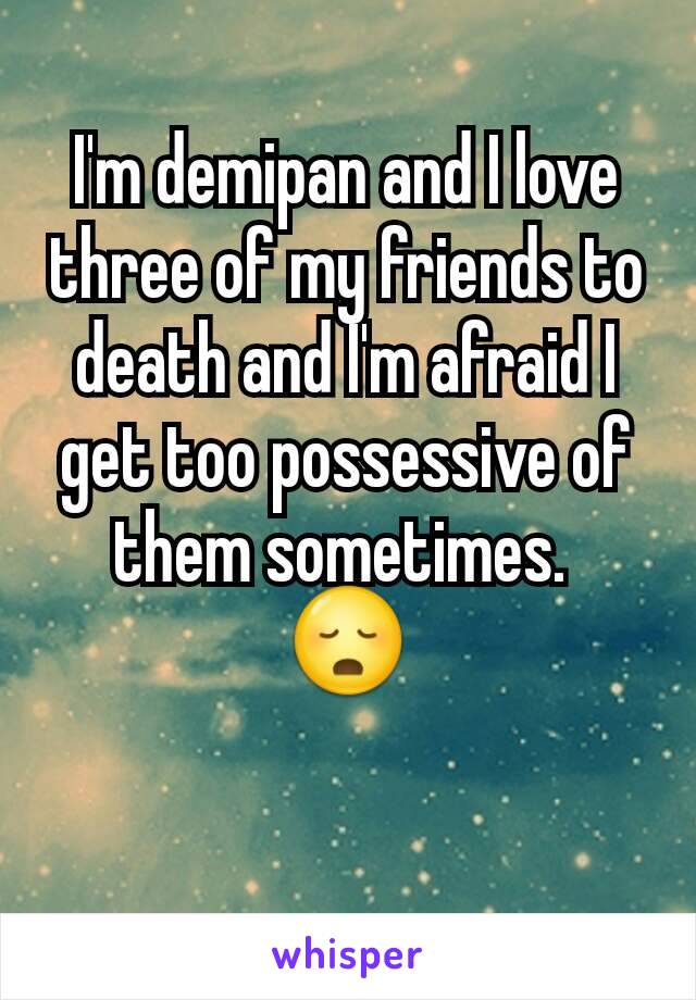 I'm demipan and I love three of my friends to death and I'm afraid I get too possessive of them sometimes. 
😳