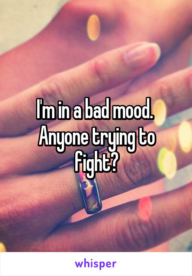 I'm in a bad mood. 
Anyone trying to fight?