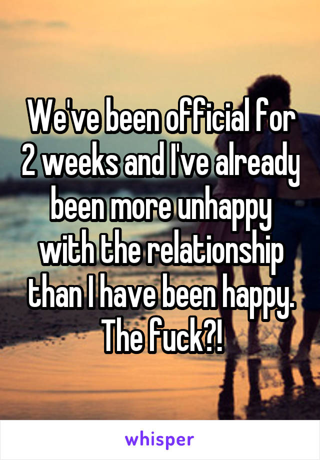 We've been official for 2 weeks and I've already been more unhappy with the relationship than I have been happy. The fuck?!