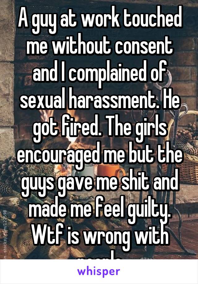 A guy at work touched me without consent and I complained of sexual harassment. He got fired. The girls encouraged me but the guys gave me shit and made me feel guilty. Wtf is wrong with people