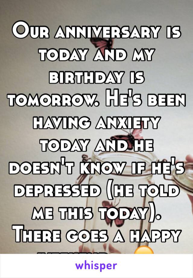 Our anniversary is today and my birthday is tomorrow. He's been having anxiety today and he doesn't know if he's depressed (he told me this today). There goes a happy weekend... 😞