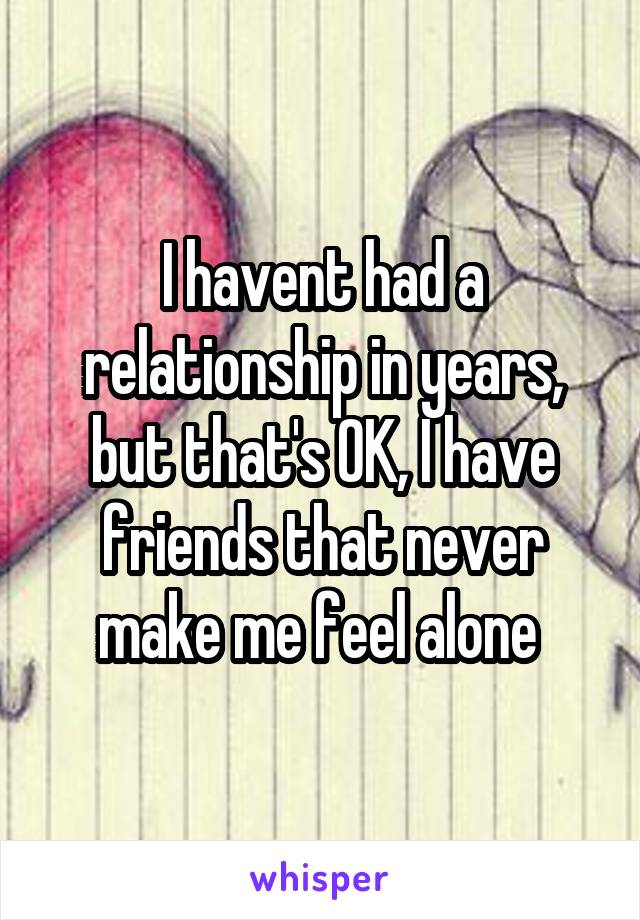 I havent had a relationship in years, but that's OK, I have friends that never make me feel alone 