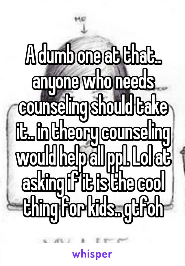 A dumb one at that.. anyone who needs counseling should take it.. in theory counseling would help all ppl. Lol at asking if it is the cool thing for kids.. gtfoh