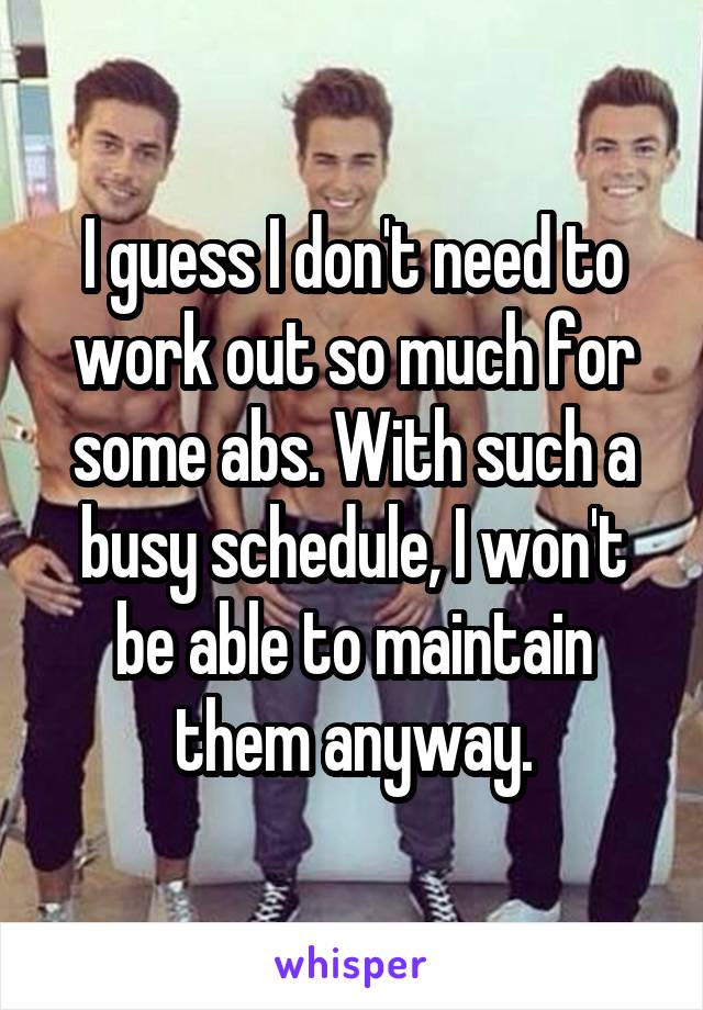 I guess I don't need to work out so much for some abs. With such a busy schedule, I won't be able to maintain them anyway.