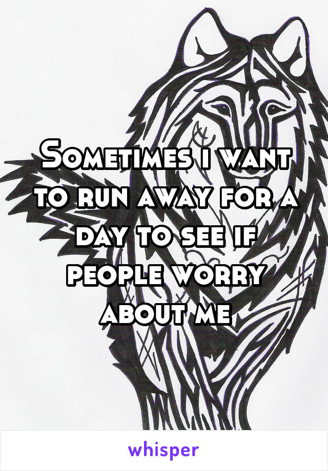 Sometimes i want to run away for a day to see if people worry about me