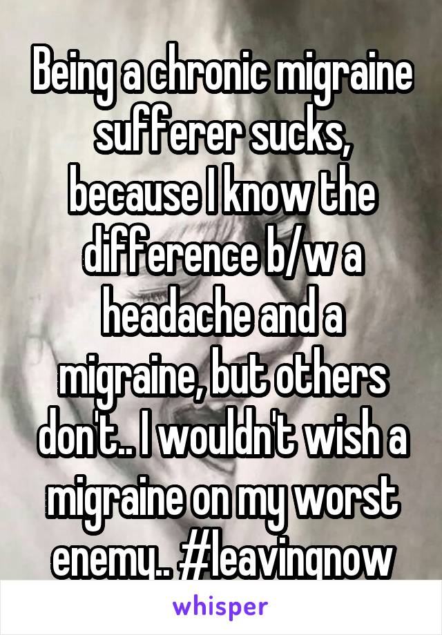 Being a chronic migraine sufferer sucks, because I know the difference b/w a headache and a migraine, but others don't.. I wouldn't wish a migraine on my worst enemy.. #leavingnow