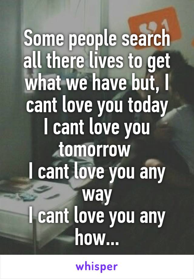 Some people search all there lives to get what we have but, I cant love you today
I cant love you tomorrow 
I cant love you any way
I cant love you any how...