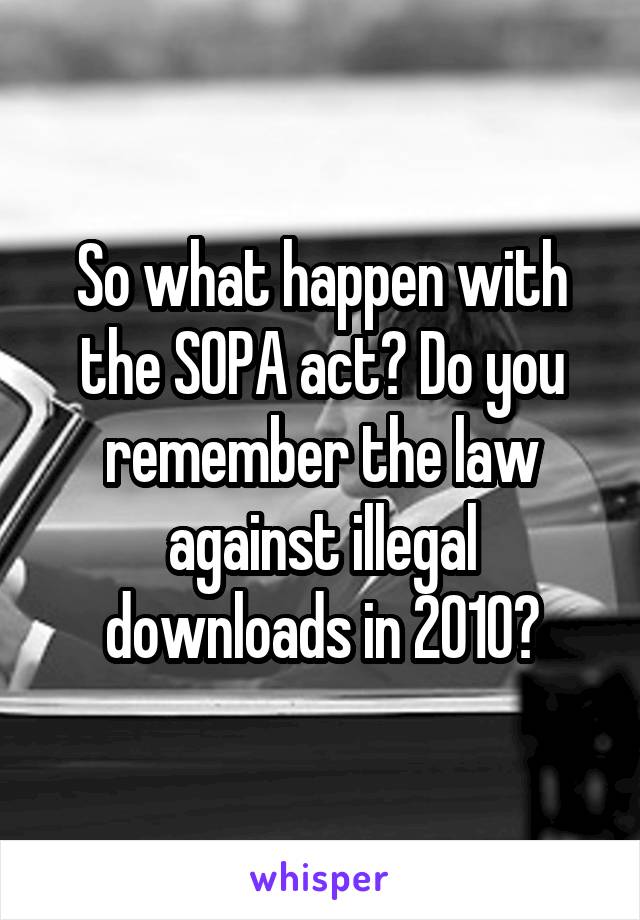 So what happen with the SOPA act? Do you remember the law against illegal downloads in 2010?