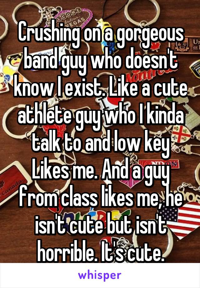 Crushing on a gorgeous band guy who doesn't know I exist. Like a cute athlete guy who I kinda talk to and low key Likes me. And a guy from class likes me, he isn't cute but isn't horrible. It's cute.