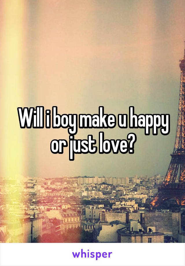 Will i boy make u happy or just love?