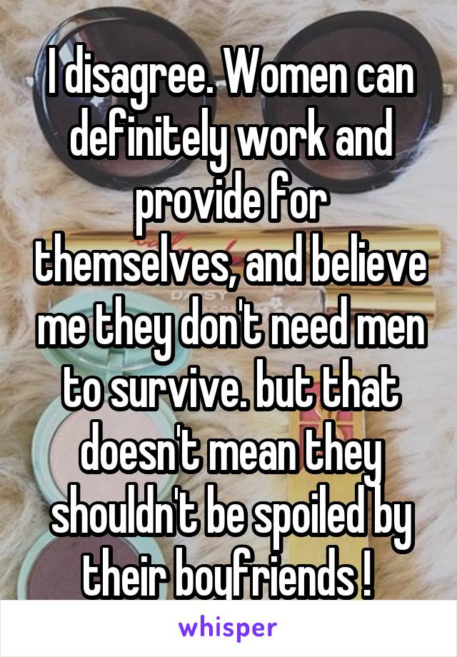 I disagree. Women can definitely work and provide for themselves, and believe me they don't need men to survive. but that doesn't mean they shouldn't be spoiled by their boyfriends ! 