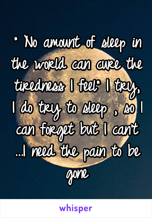 " No amount of sleep in the world can cure the tiredness I feel" I try, I do try to sleep , so I can forget but I can't ...I need the pain to be gone