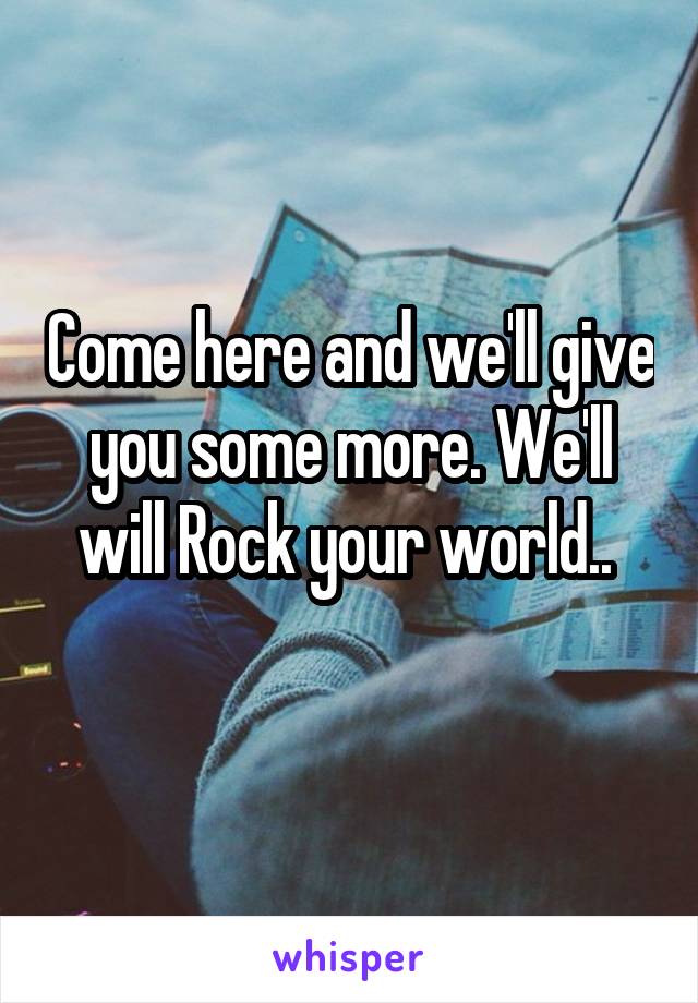 Come here and we'll give you some more. We'll will Rock your world.. 
 