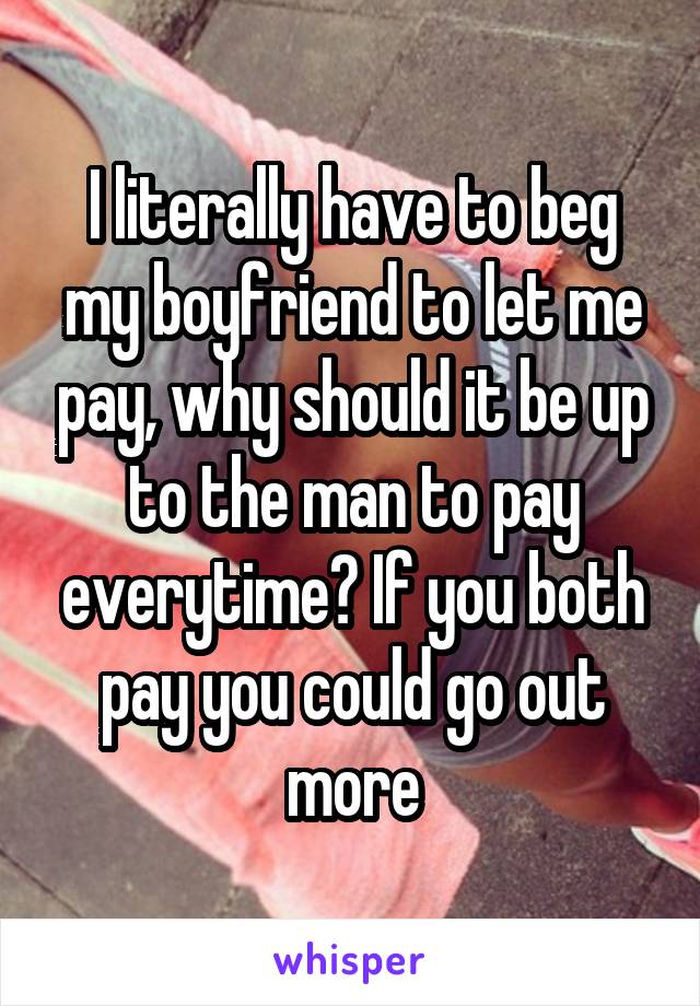 I literally have to beg my boyfriend to let me pay, why should it be up to the man to pay everytime? If you both pay you could go out more