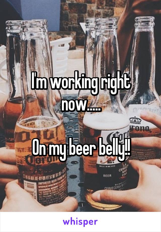 I'm working right now.....

On my beer belly!!