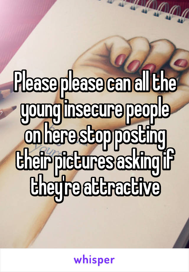 Please please can all the young insecure people on here stop posting their pictures asking if they're attractive