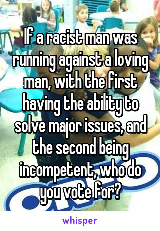 If a racist man was running against a loving man, with the first having the ability to solve major issues, and the second being incompetent, who do you vote for?