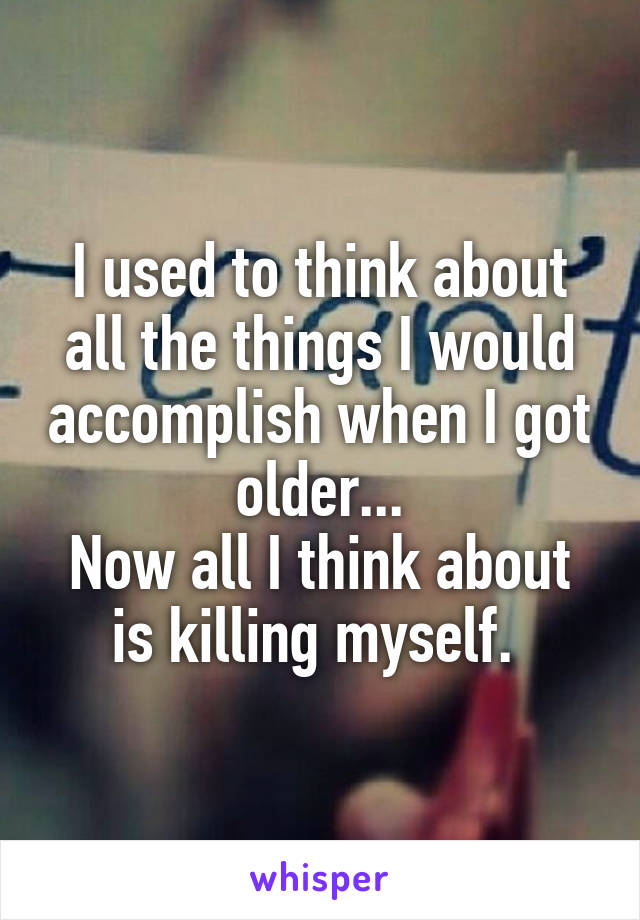 I used to think about all the things I would accomplish when I got older...
Now all I think about is killing myself. 