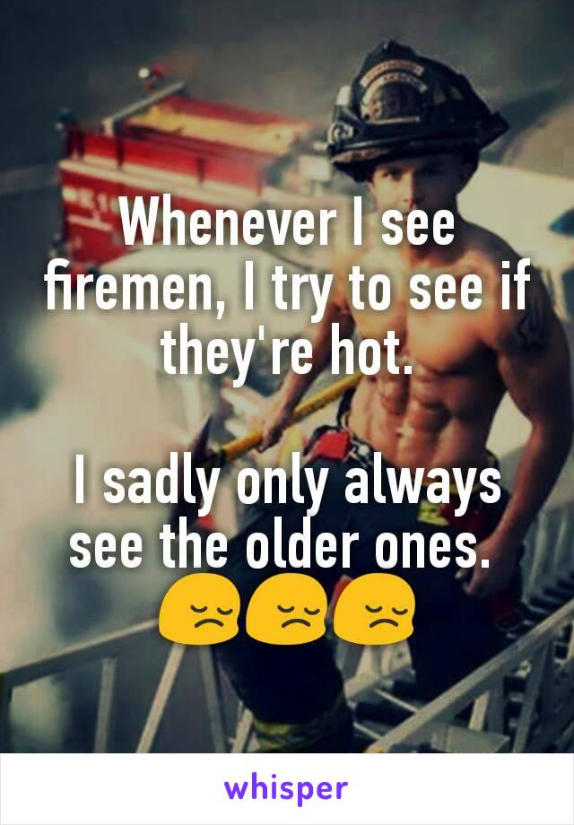 Whenever I see firemen, I try to see if they're hot.

I sadly only always see the older ones. 
😔😔😔