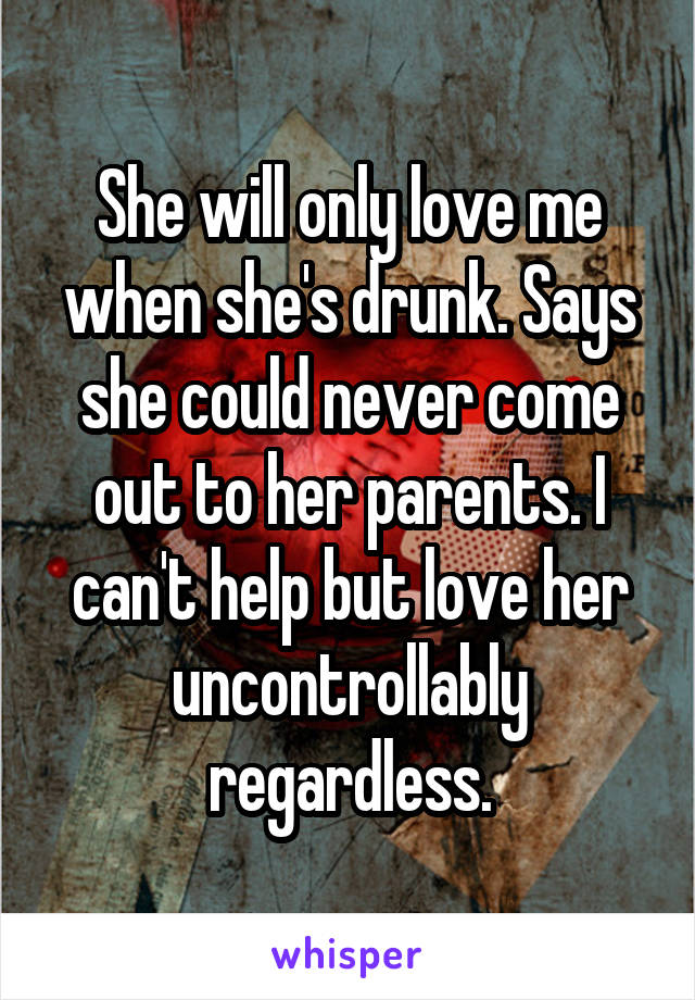 She will only love me when she's drunk. Says she could never come out to her parents. I can't help but love her uncontrollably regardless.