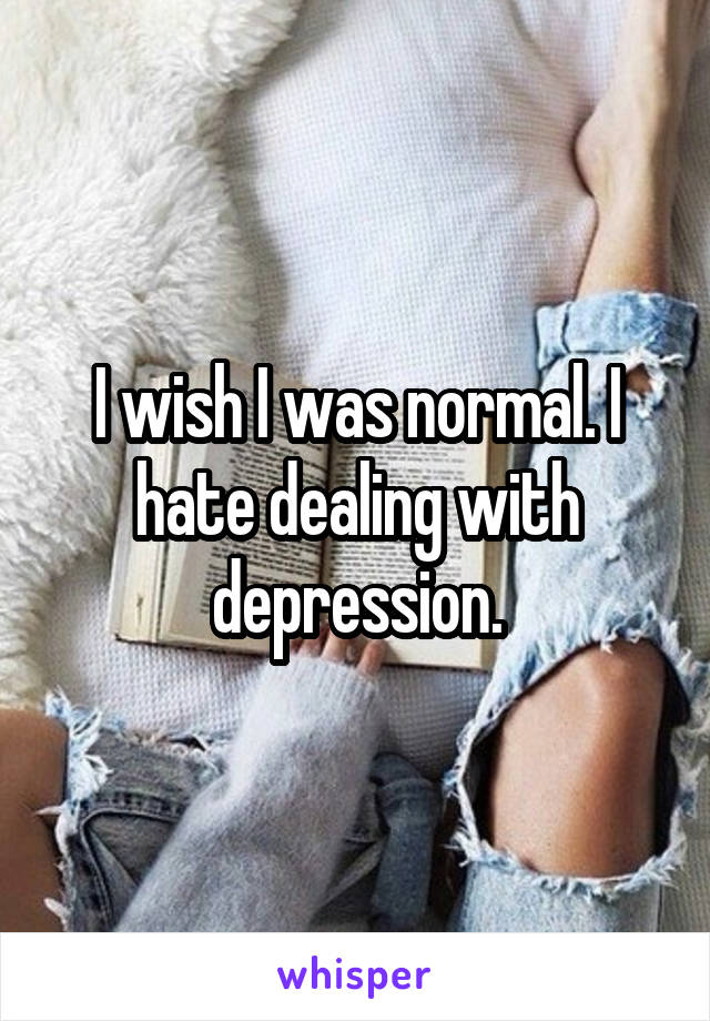 I wish I was normal. I hate dealing with depression.