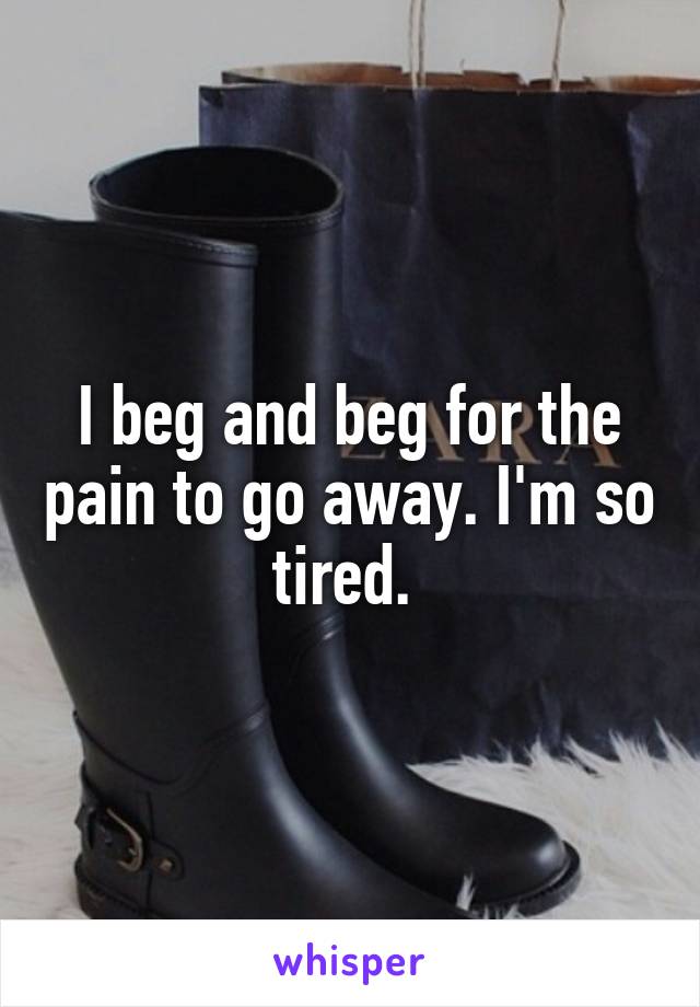 I beg and beg for the pain to go away. I'm so tired. 