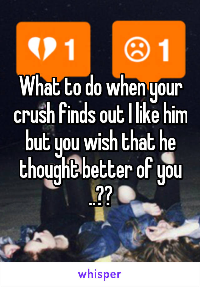 What to do when your crush finds out I like him but you wish that he thought better of you ..??