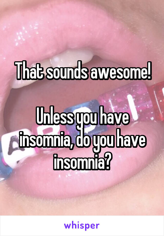 That sounds awesome!

Unless you have insomnia, do you have insomnia?