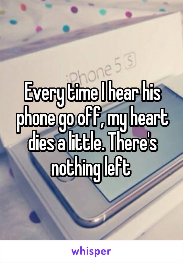 Every time I hear his phone go off, my heart dies a little. There's nothing left 