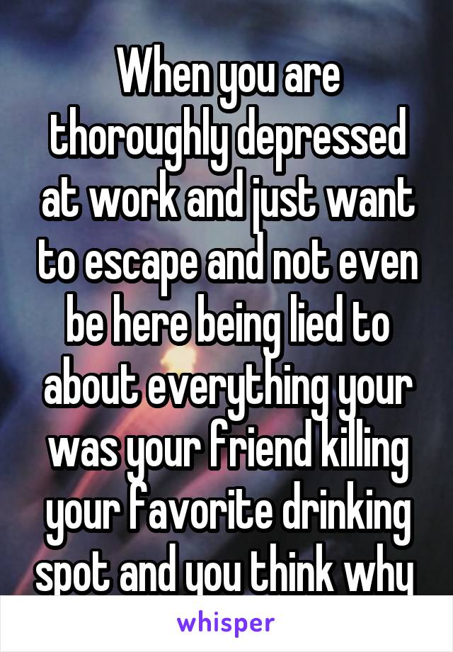 When you are thoroughly depressed at work and just want to escape and not even be here being lied to about everything your was your friend killing your favorite drinking spot and you think why 